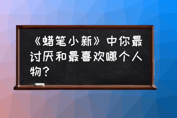 蜡笔小新年终礼物 《蜡笔小新》中你最讨厌和最喜欢哪个人物？