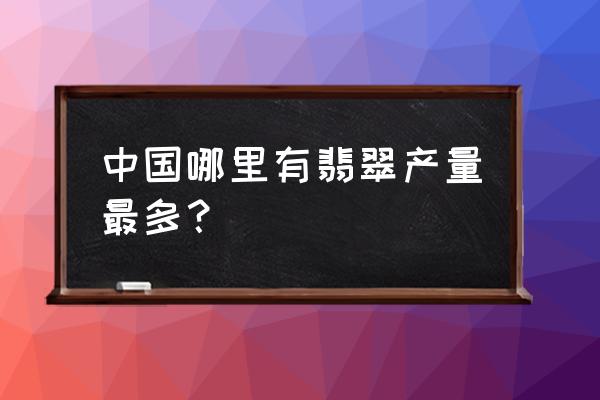 云南翡翠最出名的地方 中国哪里有翡翠产量最多？