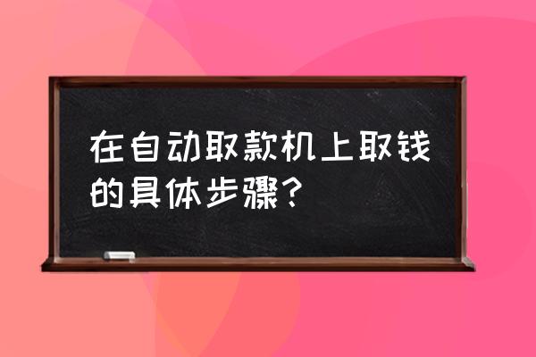 怎样正确操作银行自动取款机取款 在自动取款机上取钱的具体步骤？