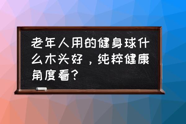 健身球什么木材质最好 老年人用的健身球什么木头好，纯粹健康角度看？