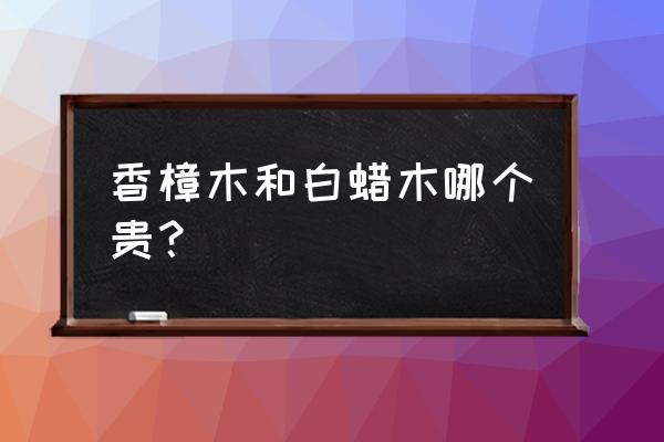 广州樟木木材目前的价格 香樟木和白蜡木哪个贵？