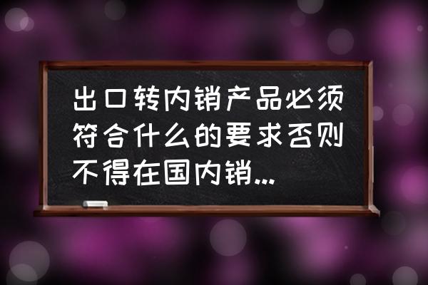 出口转内销需要开什么证明 出口转内销产品必须符合什么的要求否则不得在国内销售或提供？