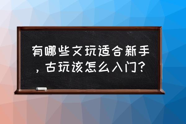 新手玩古董怎么入手 有哪些文玩适合新手，古玩该怎么入门？