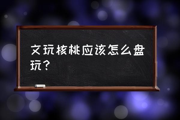 文玩核桃怎么盘刷正确 文玩核桃应该怎么盘玩？