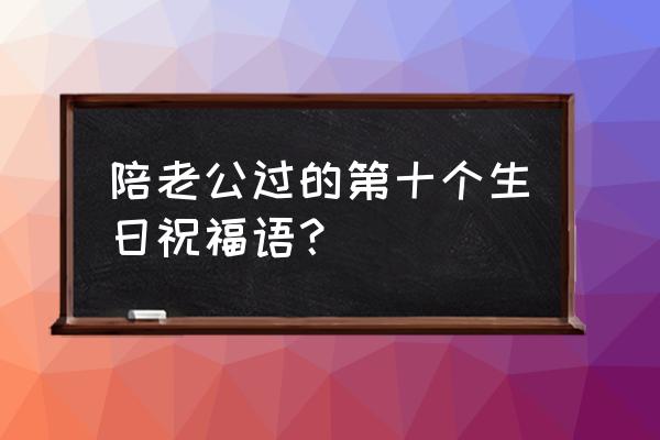 老公生日蛋糕推荐 陪老公过的第十个生日祝福语？