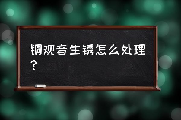 铜佛像生锈发绿如何去除 铜观音生锈怎么处理？