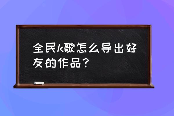 全民k歌怎么下载别人歌曲 全民k歌怎么导出好友的作品？