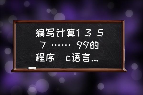 c语言小程序培训 编写计算1 3 5 7 …… 99的程序(c语言编写)急用？