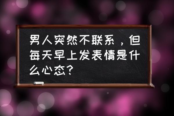 对方为什么发社会社会的表情 男人突然不联系，但每天早上发表情是什么心态？