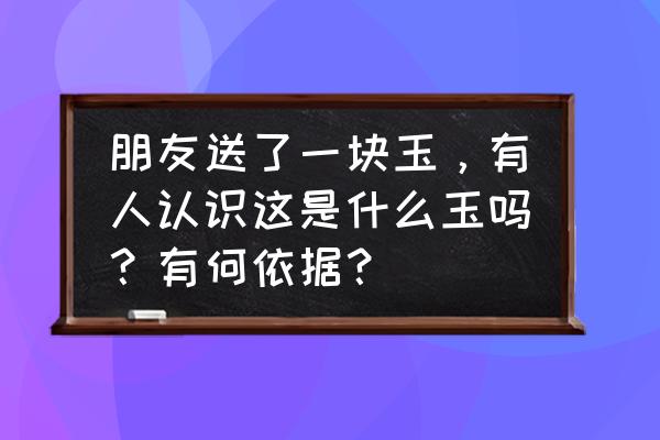 高古玉和明清玉哪个好 朋友送了一块玉，有人认识这是什么玉吗？有何依据？