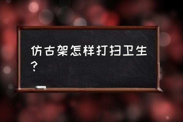 古董家具保养注意事项 仿古架怎样打扫卫生？