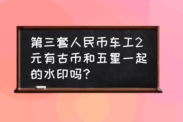 古币车工鉴定方法 第三套人民币车工2元有古币和五星一起的水印吗？