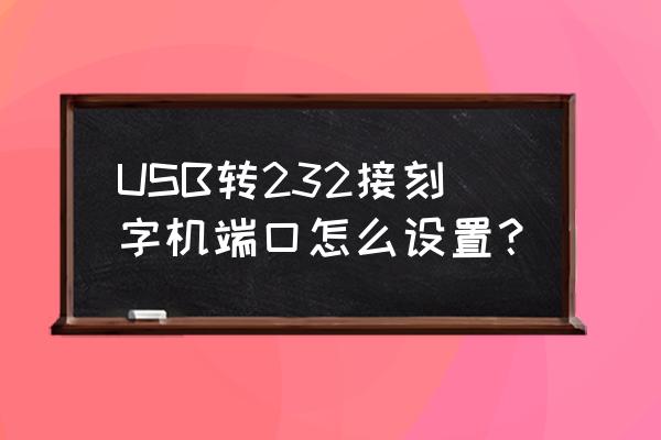 USB转串口驱动怎么用 USB转232接刻字机端口怎么设置？