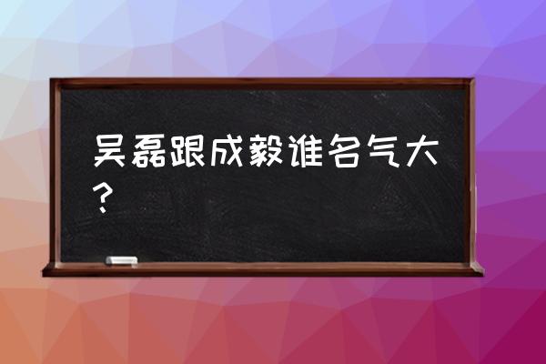 仙侠世界名气怎么提升 吴磊跟成毅谁名气大？