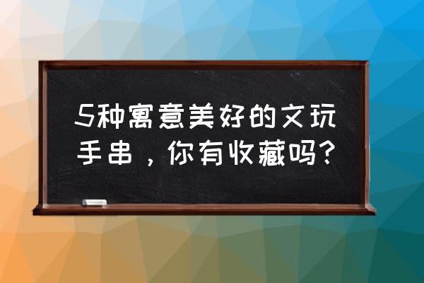 佩戴手串是宝石类好还是菩提类好 5种寓意美好的文玩手串，你有收藏吗？