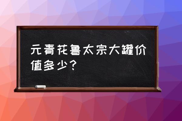 19件顶级元青花 元青花鲁太宗大罐价值多少？