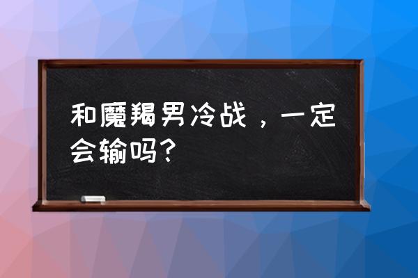 敢和这几个星座冷战离分手不远了 和魔羯男冷战，一定会输吗？