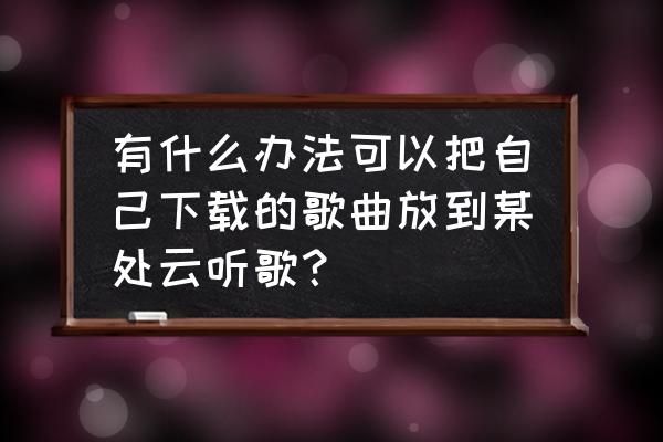 云听的小说在哪看 有什么办法可以把自己下载的歌曲放到某处云听歌？