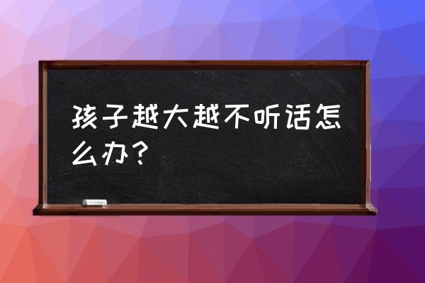 孩子一点都不听话该怎么办 孩子越大越不听话怎么办？