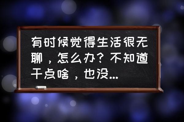 为什么你会突然间变得很无聊 有时候觉得生活很无聊，怎么办？不知道干点啥，也没有什么想做的，你怎么看？