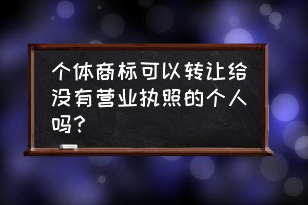 个人申请的商标可以转让吗 个体商标可以转让给没有营业执照的个人吗？