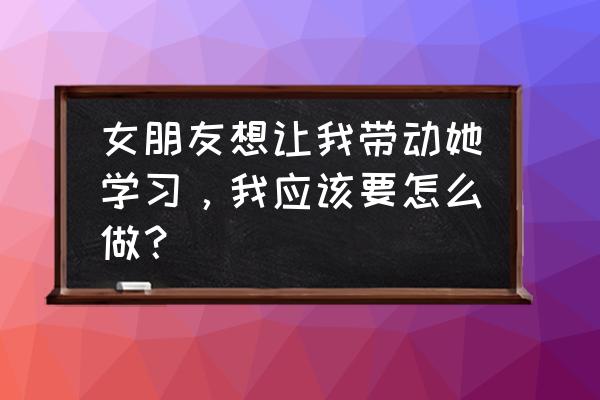 如何培养一个合格的女朋友 女朋友想让我带动她学习，我应该要怎么做？