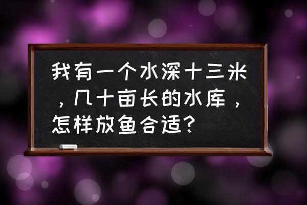 水库养鱼最佳方案 我有一个水深十三米，几十亩长的水库，怎样放鱼合适？