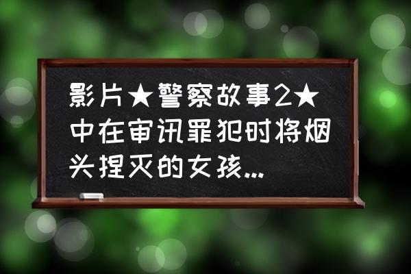 电影中的警察和现实中的警察差别 影片★警察故事2★中在审讯罪犯时将烟头捏灭的女孩是谁扮演的？