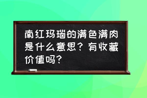 朱砂把玩后的样子 南红玛瑙的满色满肉是什么意思？有收藏价值吗？