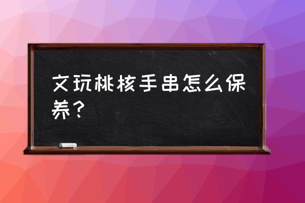 文玩的七大保养方法 文玩桃核手串怎么保养？