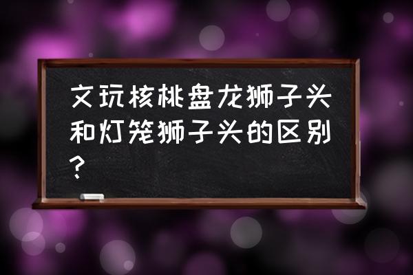 文玩核桃狮子头哪种纹路好看 文玩核桃盘龙狮子头和灯笼狮子头的区别？