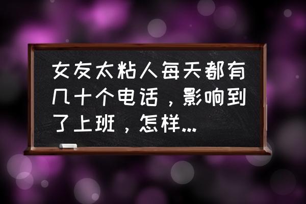 女朋友和别的男生能聊一个多小时 女友太粘人每天都有几十个电话，影响到了上班，怎样在不伤害她的情况下，让她改变？