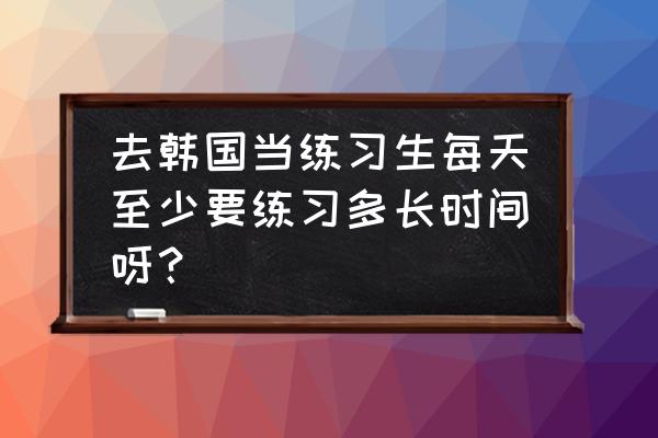 韩国明星身材怎么锻炼的 去韩国当练习生每天至少要练习多长时间呀？