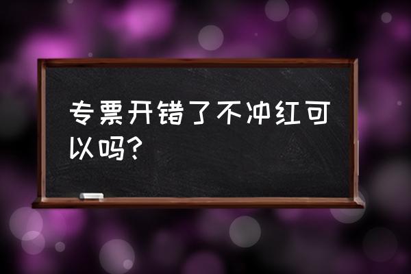 当月的专票开错了怎么操作作废 专票开错了不冲红可以吗?