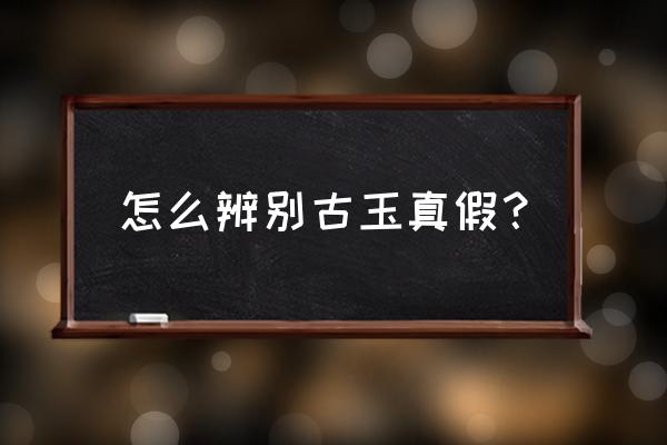 古玉鉴别真假最简单方法 怎么辨别古玉真假？