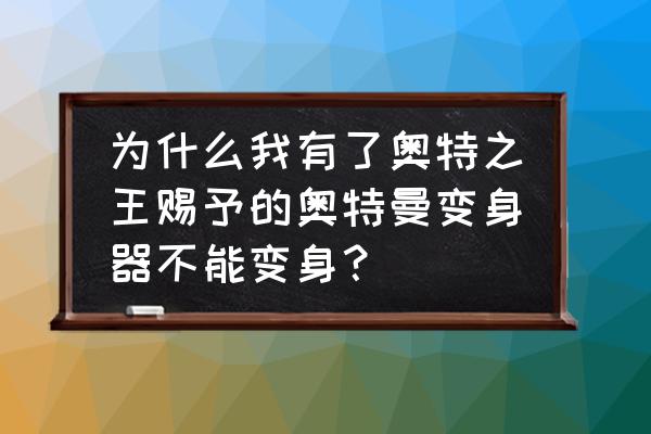 为什么有了奥特曼变身器变不了身 为什么我有了奥特之王赐予的奥特曼变身器不能变身？