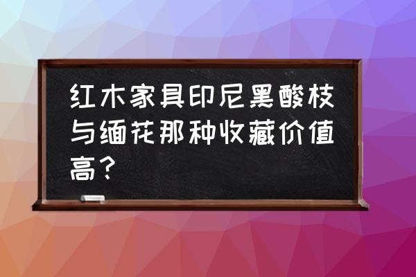 红酸枝和黑酸枝哪个更收藏价值高 红木家具印尼黑酸枝与缅花那种收藏价值高？