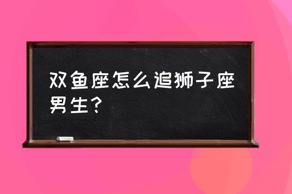 怎么搞定双鱼座 双鱼座怎么追狮子座男生？