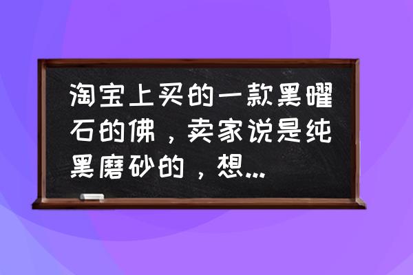 一招鉴定真假黑曜石 淘宝上买的一款黑曜石的佛，卖家说是纯黑磨砂的，想知道怎么鉴别真假啊？