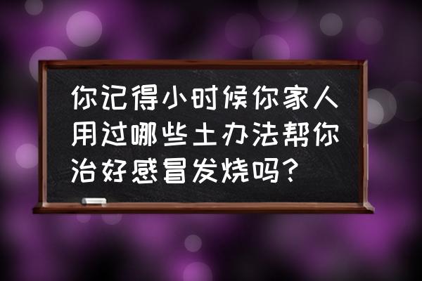 小孩发烧土方法好得快 你记得小时候你家人用过哪些土办法帮你治好感冒发烧吗？