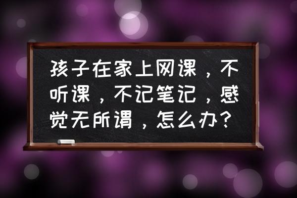 孩子在家总是玩手机怎么办 孩子在家上网课，不听课，不记笔记，感觉无所谓，怎么办？