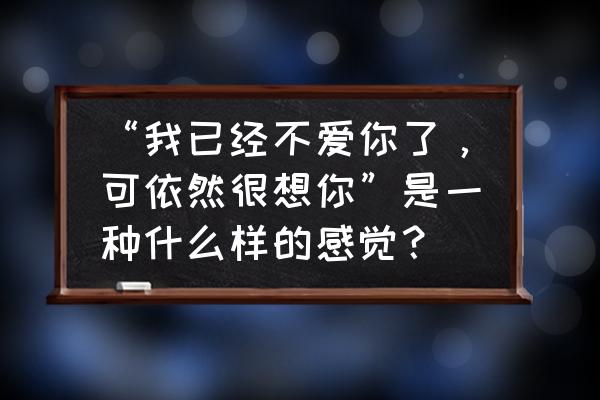 为什么说你爱我的瞬间爱就结束了 “我已经不爱你了，可依然很想你”是一种什么样的感觉？