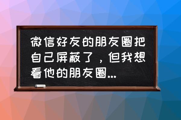 怎么解除屏蔽微信好友朋友圈 微信好友的朋友圈把自己屏蔽了，但我想看他的朋友圈怎么办？