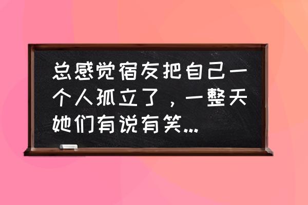 被最好朋友误会过的感觉 总感觉宿友把自己一个人孤立了，一整天她们有说有笑，就是不断地无视自己，好难受，该怎么办？