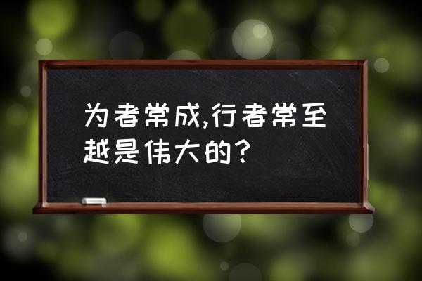 为者常成行者常至体现的哲理 为者常成,行者常至越是伟大的？