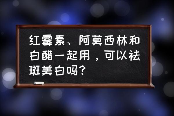 女人经常吃什么可以淡斑美白 红霉素、阿莫西林和白醋一起用，可以祛斑美白吗？