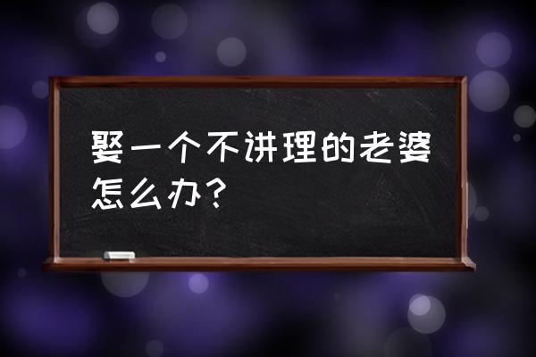 面对强势不讲理的老婆应该怎么办 娶一个不讲理的老婆怎么办？