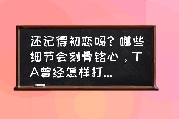 刻骨铭心的初恋怎样才能忘记 还记得初恋吗？哪些细节会刻骨铭心，TA曾经怎样打动过你？