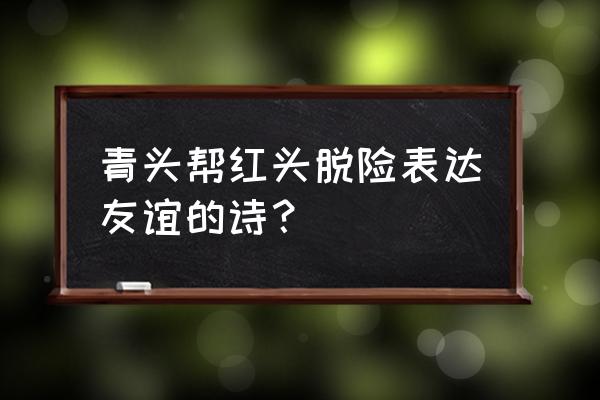 形容红头和青头的心情 青头帮红头脱险表达友谊的诗？