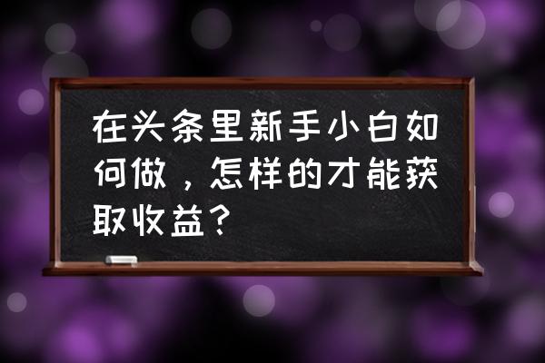 小白零投入快速收益 在头条里新手小白如何做，怎样的才能获取收益？